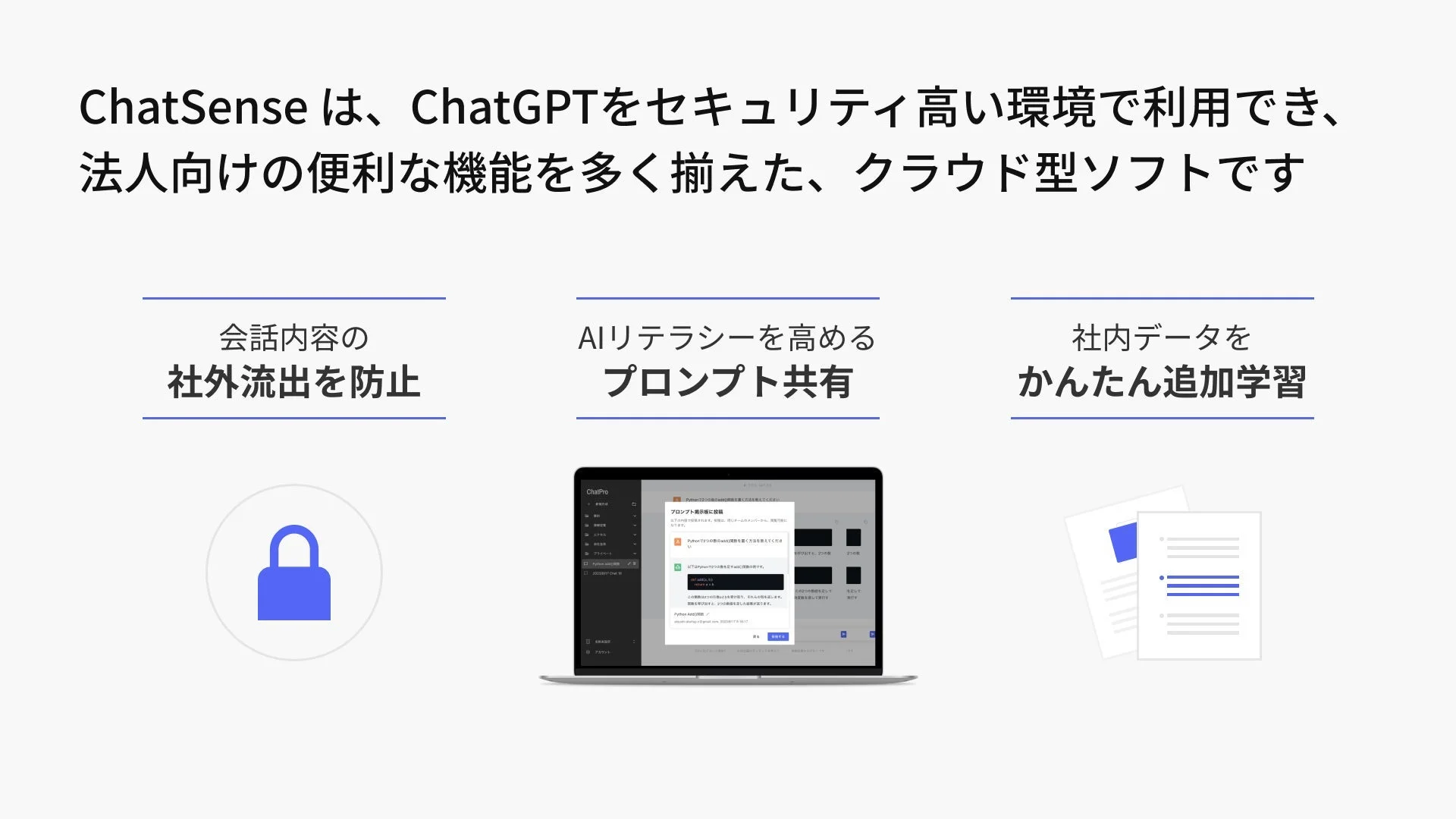 ChatSense は、ChatGPTをセキュリティ高い環境で利用でき、法人向けの便利な機能を多く揃えた、クラウド型ソフトです 会話内容の社外流出を防止 AIリテラシーを高めるプロンプト共有 社内データをかんたん追加学習