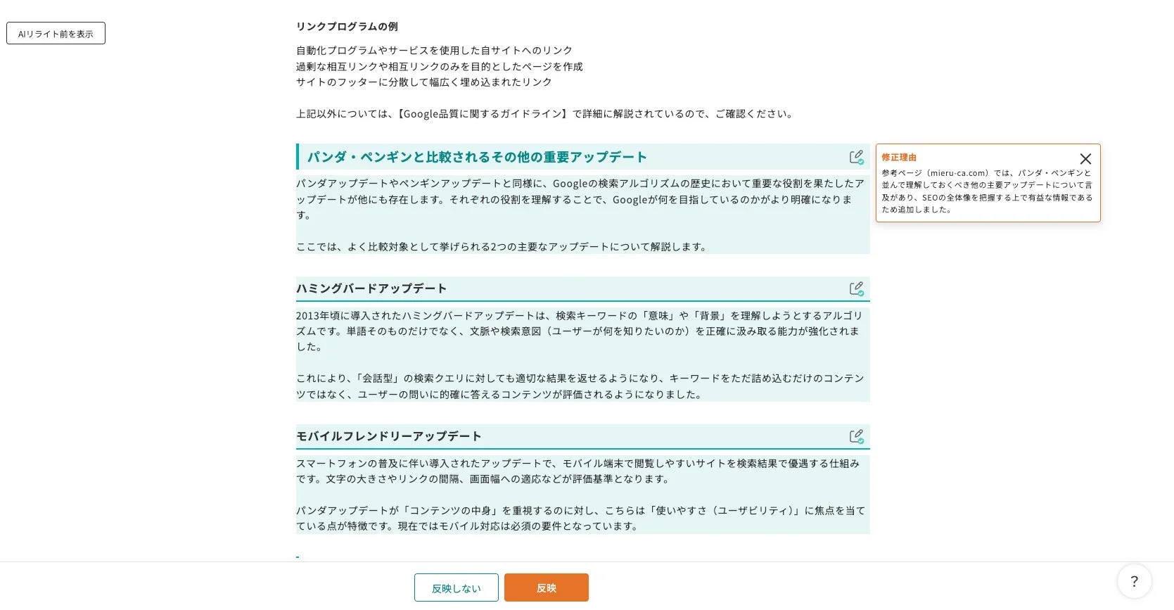 AIリライト前を表示 リンクプログラムの例 自動化プログラムやサービスを使用した自サイトへのリンク 過剰な相互リンクや相互リンクのみを目的としたページを作成 サイトのフッターに分散して幅広く埋め込まれたリンク 上記以外については、【Google品質に関するガイドライン】で詳細に解説されているので、ご確認ください。 パンダ・ペンギンと比較されるその他の重要アップデート パンダアップデートやペンギンアップデートと同様に、Googleの検索アルゴリズムの歴史において重要な役割を果たしたアップデートが他にも存在します。それぞれの役割を理解することで、Googleが何を目指しているのかがより明確になります。 ここでは、よく比較対象として挙げられる2つの主要なアップデートについて解説します。 修正理由 参考ページ (mieru-ca.com) では、パンダ・ペンギンと並んで理解しておくべき他の主要アップデートについて言及があり、SEOの全体像を把握する上で有益な情報であるため追加しました。 ハミングバードアップデート 2013年頃に導入されたハミングバードアップデートは、検索キーワードの「意味」や「背景」を理解しようとするアルゴリズムです。単語そのものだけでなく、文脈や検索意図（ユーザーが何を知りたいのか）を正確に汲み取る能力が強化されました。 これにより、「会話型」の検索クエリに対しても適切な結果を返せるようになり、キーワードをただ詰め込むだけのコンテンツではなく、ユーザーの問いに的確に答えるコンテンツが評価されるようになりました。 モバイルフレンドリーアップデート スマートフォンの普及に伴い導入されたアップデートで、モバイル端末で閲覧しやすいサイトを検索結果で優遇する仕組みです。文字の大きさやリンクの間隔、画面幅への適応などが評価基準となります。 パンダアップデートが「コンテンツの中身」を重視するのに対し、こちらは「使いやすさ（ユーザビリティ）」に焦点を当てている点が特徴です。現在ではモバイル対応は必須の要件となっています。 反映しない 反映 ？