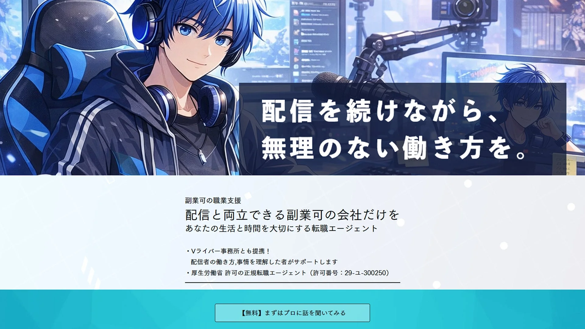 配信を続けながら、無理のない働き方を。副業可の職業支援 配信と両立できる副業可の会社だけを あなたの生活と時間を大切にする転職エージェント ・Vライバー事務所とも提携！ 配信者の働き方、事情を理解した者がサポートします ・厚生労働省 許可の正規転職エージェント（許可番号：29-ユ-300250） 【無料】まずはプロに話を聞いてみる