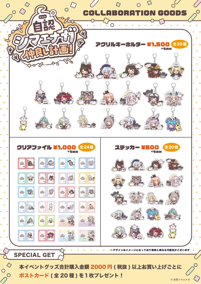 COLLABORATION GOODS じにん 自認 シマエナガ 仲良し計画! アクリルキーホルダー ¥1,500 全20種 +tax クリアファイル ¥1,000 全24種 +tax ステッカー ¥500 全20種 +tax SPECIAL GET ※デザインはイメージとなっており現物と異なる可能性がございます 本イベントグッズ合計購入金額 2000円 (税抜) 以上お買い上げごとに ポストカード (全20種) を1枚プレゼント! ©自認シマエナガ