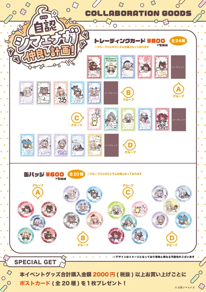 自認 シマエナガ 仲良し計画! COLLABORATION GOODS トレーディングカード ¥800 +tax 全24種 ※グループごとのランダム仕様となっております シークレット グループB グループA グループC グループD 缶バッジ ¥600 +tax 全20種 ※グループごとのランダム仕様となっております グループA グループC グループB グループD SPECIAL GET ※デザインはイメージとなっており現物と異なる可能性がございます 本イベントグッズ合計購入金額 2000円（税抜）以上お買い上げごとに ポストカード（全20種）を1枚プレゼント！ ©自認シマエナガ